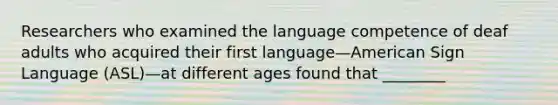 Researchers who examined the language competence of deaf adults who acquired their first language—American Sign Language (ASL)—at different ages found that ________