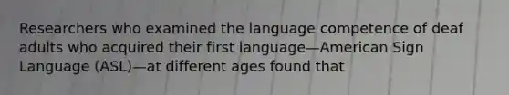 Researchers who examined the language competence of deaf adults who acquired their first language—American Sign Language (ASL)—at different ages found that