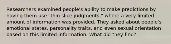 Researchers examined people's ability to make predictions by having them use "thin slice judgments," where a very limited amount of information was provided. They asked about people's emotional states, personality traits, and even sexual orientation based on this limited information. What did they find?