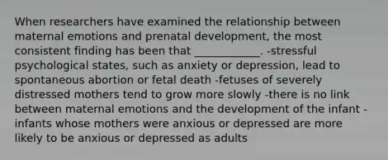 When researchers have examined the relationship between maternal emotions and prenatal development, the most consistent finding has been that ____________. -stressful psychological states, such as anxiety or depression, lead to spontaneous abortion or fetal death -fetuses of severely distressed mothers tend to grow more slowly -there is no link between maternal emotions and the development of the infant -infants whose mothers were anxious or depressed are more likely to be anxious or depressed as adults