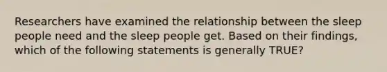 Researchers have examined the relationship between the sleep people need and the sleep people get. Based on their findings, which of the following statements is generally TRUE?