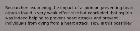 Researchers examining the impact of aspirin on preventing heart attacks found a very weak effect size but concluded that aspirin was indeed helping to prevent heart attacks and prevent individuals from dying from a heart attack. How is this possible?