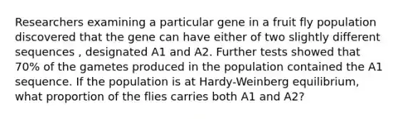 Researchers examining a particular gene in a fruit fly population discovered that the gene can have either of two slightly different sequences , designated A1 and A2. Further tests showed that 70% of the gametes produced in the population contained the A1 sequence. If the population is at Hardy-Weinberg equilibrium, what proportion of the flies carries both A1 and A2?