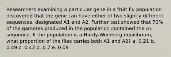 Researchers examining a particular gene in a fruit fly population discovered that the gene can have either of two slightly different sequences, designated A1 and A2. Further test showed that 70% of the gametes produced in the population contained the A1 sequence. If the population is a Hardy-Weinberg equilibrium, what proportion of the flies carries both A1 and A2? a. 0.21 b. 0.49 c. 0.42 d. 0.7 e. 0.09