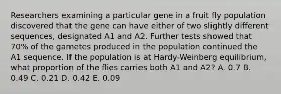 Researchers examining a particular gene in a fruit fly population discovered that the gene can have either of two slightly different sequences, designated A1 and A2. Further tests showed that 70% of the gametes produced in the population continued the A1 sequence. If the population is at Hardy-Weinberg equilibrium, what proportion of the flies carries both A1 and A2? A. 0.7 B. 0.49 C. 0.21 D. 0.42 E. 0.09