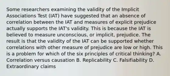 Some researchers examining the validity of the Implicit Associations Test (IAT) have suggested that an absence of correlation between the IAT and measures of explicit prejudice actually supports the IAT's validity. This is because the IAT is believed to measure unconscious, or implicit, prejudice. The result is that the validity of the IAT can be supported whether correlations with other measure of prejudice are low or high. This is a problem for which of the six principles of critical thinking? A. Correlation versus causation B. Replicability C. Falsifiability D. Extraordinary claims