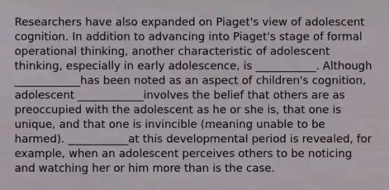 Researchers have also expanded on Piaget's view of adolescent cognition. In addition to advancing into Piaget's stage of formal operational thinking, another characteristic of adolescent thinking, especially in early adolescence, is ___________. Although ____________has been noted as an aspect of children's cognition, adolescent ____________involves the belief that others are as preoccupied with the adolescent as he or she is, that one is unique, and that one is invincible (meaning unable to be harmed). ___________at this developmental period is revealed, for example, when an adolescent perceives others to be noticing and watching her or him more than is the case.