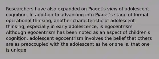 Researchers have also expanded on Piaget's view of adolescent cognition. In addition to advancing into Piaget's stage of formal operational thinking, another characteristic of adolescent thinking, especially in early adolescence, is egocentrism. Although egocentrism has been noted as an aspect of children's cognition, adolescent egocentrism involves the belief that others are as preoccupied with the adolescent as he or she is, that one is unique