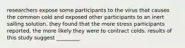 researchers expose some participants to the virus that causes the common cold and exposed other participants to an inert sailing solution. they found that the more stress participants reported, the more likely they were to contract colds. results of this study suggest _________