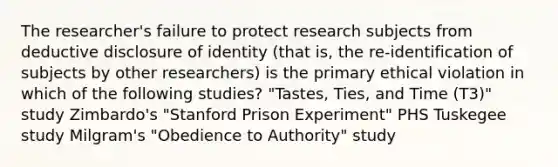 The researcher's failure to protect research subjects from deductive disclosure of identity (that is, the re-identification of subjects by other researchers) is the primary ethical violation in which of the following studies? "Tastes, Ties, and Time (T3)" study Zimbardo's "Stanford Prison Experiment" PHS Tuskegee study Milgram's "Obedience to Authority" study