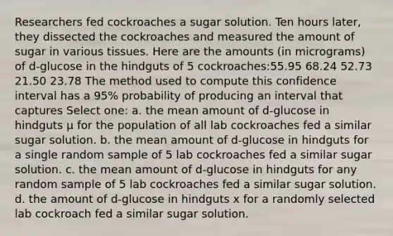 Researchers fed cockroaches a sugar solution. Ten hours later, they dissected the cockroaches and measured the amount of sugar in various tissues. Here are the amounts (in micrograms) of d-glucose in the hindguts of 5 cockroaches:55.95 68.24 52.73 21.50 23.78 The method used to compute this confidence interval has a 95% probability of producing an interval that captures Select one: a. the mean amount of d-glucose in hindguts μ for the population of all lab cockroaches fed a similar sugar solution. b. the mean amount of d-glucose in hindguts for a single random sample of 5 lab cockroaches fed a similar sugar solution. c. the mean amount of d-glucose in hindguts for any random sample of 5 lab cockroaches fed a similar sugar solution. d. the amount of d-glucose in hindguts x for a randomly selected lab cockroach fed a similar sugar solution.