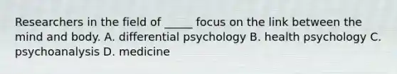 Researchers in the field of _____ focus on the link between the mind and body. A. differential psychology B. health psychology C. psychoanalysis D. medicine