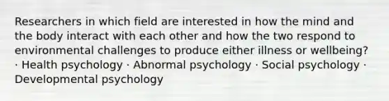 Researchers in which field are interested in how the mind and the body interact with each other and how the two respond to environmental challenges to produce either illness or wellbeing? · Health psychology · Abnormal psychology · Social psychology · Developmental psychology