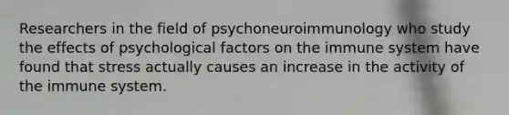 Researchers in the field of psychoneuroimmunology who study the effects of psychological factors on the immune system have found that stress actually causes an increase in the activity of the immune system.