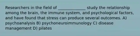 Researchers in the field of ______________ study the relationship among the brain, the immune system, and psychological factors, and have found that stress can produce several outcomes. A) psychoanalysis B) psychoneuroimmunology C) disease management D) pilates