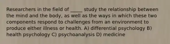 Researchers in the field of _____ study the relationship between the mind and the body, as well as the ways in which these two components respond to challenges from an environment to produce either illness or health. A) differential psychology B) health psychology C) psychoanalysis D) medicine