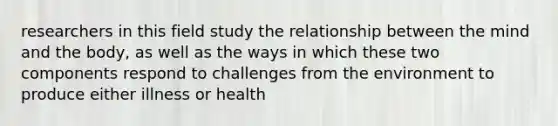 researchers in this field study the relationship between the mind and the body, as well as the ways in which these two components respond to challenges from the environment to produce either illness or health