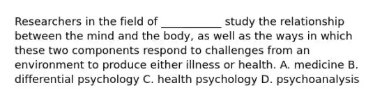 Researchers in the field of ___________ study the relationship between the mind and the body, as well as the ways in which these two components respond to challenges from an environment to produce either illness or health. A. medicine B. differential psychology C. health psychology D. psychoanalysis