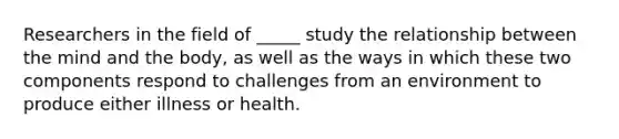 Researchers in the field of _____ study the relationship between the mind and the body, as well as the ways in which these two components respond to challenges from an environment to produce either illness or health.