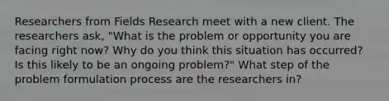 Researchers from Fields Research meet with a new client. The researchers ask, "What is the problem or opportunity you are facing right now? Why do you think this situation has occurred? Is this likely to be an ongoing problem?" What step of the problem formulation process are the researchers in?