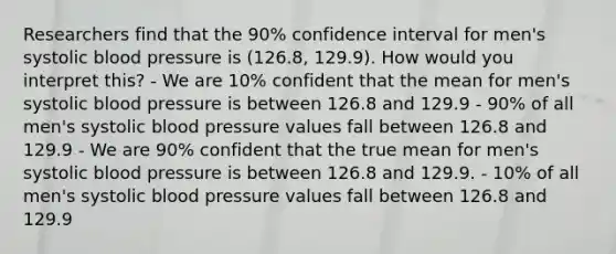 Researchers find that the 90% confidence interval for men's systolic <a href='https://www.questionai.com/knowledge/kD0HacyPBr-blood-pressure' class='anchor-knowledge'>blood pressure</a> is (126.8, 129.9). How would you interpret this? - We are 10% confident that the mean for men's systolic blood pressure is between 126.8 and 129.9 - 90% of all men's systolic blood pressure values fall between 126.8 and 129.9 - We are 90% confident that the true mean for men's systolic blood pressure is between 126.8 and 129.9. - 10% of all men's systolic blood pressure values fall between 126.8 and 129.9