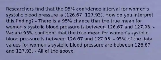 Researchers find that the 95% confidence interval for women's systolic blood pressure is (126.67, 127.93). How do you interpret this finding? - There is a 95% chance that the true mean for women's systolic blood pressure is between 126.67 and 127.93. - We are 95% confident that the true mean for women's systolic blood pressure is between 126.67 and 127.93. - 95% of the data values for women's systolic blood pressure are between 126.67 and 127.93. - All of the above.