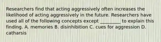 Researchers find that acting aggressively often increases the likelihood of acting aggressively in the future. Researchers have used all of the following concepts except _________ to explain this finding. A. memories B. disinhibition C. cues for aggression D. catharsis