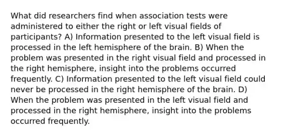 What did researchers find when association tests were administered to either the right or left visual fields of participants? A) Information presented to the left visual field is processed in the left hemisphere of <a href='https://www.questionai.com/knowledge/kLMtJeqKp6-the-brain' class='anchor-knowledge'>the brain</a>. B) When the problem was presented in the right visual field and processed in the right hemisphere, insight into the problems occurred frequently. C) Information presented to the left visual field could never be processed in the right hemisphere of the brain. D) When the problem was presented in the left visual field and processed in the right hemisphere, insight into the problems occurred frequently.