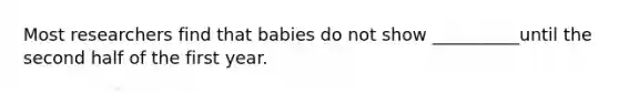 Most researchers find that babies do not show __________until the second half of the first year.