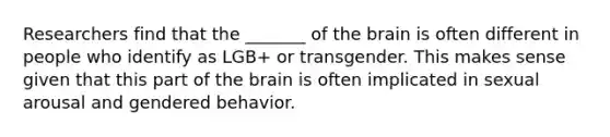 Researchers find that the _______ of the brain is often different in people who identify as LGB+ or transgender. This makes sense given that this part of the brain is often implicated in sexual arousal and gendered behavior.