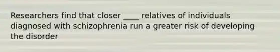 Researchers find that closer ____ relatives of individuals diagnosed with schizophrenia run a greater risk of developing the disorder