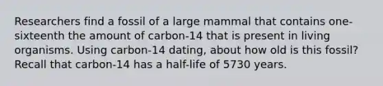 Researchers find a fossil of a large mammal that contains one-sixteenth the amount of carbon-14 that is present in living organisms. Using carbon-14 dating, about how old is this fossil? Recall that carbon-14 has a half-life of 5730 years.