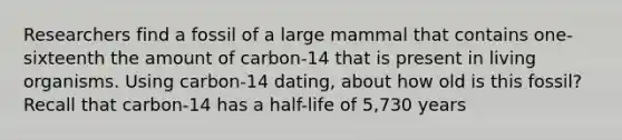 Researchers find a fossil of a large mammal that contains one-sixteenth the amount of carbon-14 that is present in living organisms. Using carbon-14 dating, about how old is this fossil? Recall that carbon-14 has a half-life of 5,730 years