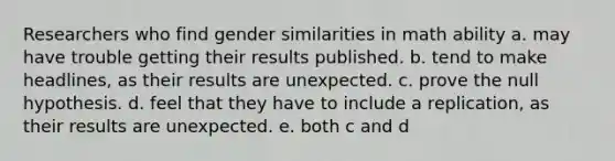 Researchers who find gender similarities in math ability a. may have trouble getting their results published. b. tend to make headlines, as their results are unexpected. c. prove the null hypothesis. d. feel that they have to include a replication, as their results are unexpected. e. both c and d