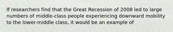 If researchers find that the Great Recession of 2008 led to large numbers of middle-class people experiencing downward mobility to the lower-middle class, it would be an example of