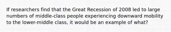 If researchers find that the Great Recession of 2008 led to large numbers of middle-class people experiencing downward mobility to the lower-middle class, it would be an example of what?