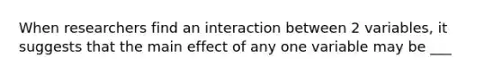 When researchers find an interaction between 2 variables, it suggests that the main effect of any one variable may be ___