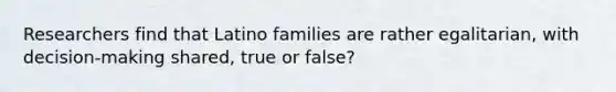 Researchers find that Latino families are rather egalitarian, with decision-making shared, true or false?