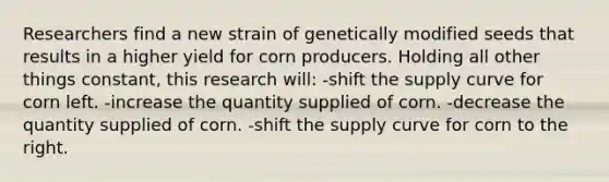 Researchers find a new strain of genetically modified seeds that results in a higher yield for corn producers. Holding all other things constant, this research will: -shift the supply curve for corn left. -increase the quantity supplied of corn. -decrease the quantity supplied of corn. -shift the supply curve for corn to the right.