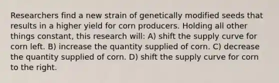 Researchers find a new strain of genetically modified seeds that results in a higher yield for corn producers. Holding all other things constant, this research will: A) shift the supply curve for corn left. B) increase the quantity supplied of corn. C) decrease the quantity supplied of corn. D) shift the supply curve for corn to the right.