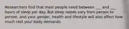 Researchers find that most people need between ___ and ___ hours of sleep per day. But sleep needs vary from person to person, and your gender, health and lifestyle will also affect how much rest your body demands.