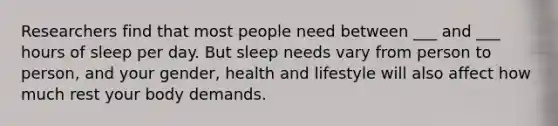 Researchers find that most people need between ___ and ___ hours of sleep per day. But sleep needs vary from person to person, and your gender, health and lifestyle will also affect how much rest your body demands.