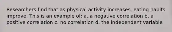 Researchers find that as physical activity increases, eating habits improve. This is an example of: a. a negative correlation b. a positive correlation c. no correlation d. the independent variable