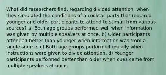 What did researchers find, regarding divided attention, when they simulated the conditions of a cocktail party that required younger and older participants to attend to stimuli from various sources? a) Both age groups performed well when information was given by multiple speakers at once. b) Older participants attended better than younger when information was from a single source. c) Both age groups performed equally when instructions were given to divide attention. d) Younger participants performed better than older when cues came from multiple speakers at once.