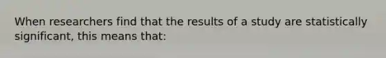 When researchers find that the results of a study are statistically significant, this means that: