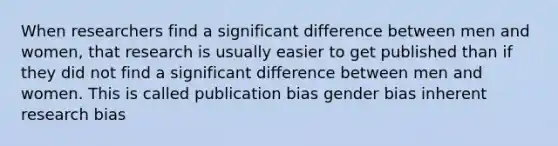 When researchers find a significant difference between men and women, that research is usually easier to get published than if they did not find a significant difference between men and women. This is called publication bias gender bias inherent research bias