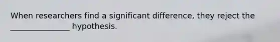 When researchers find a significant difference, they reject the _______________ hypothesis.