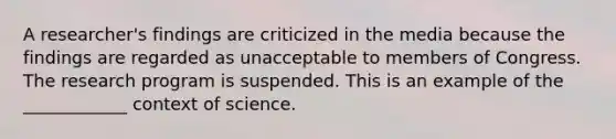 A researcher's findings are criticized in the media because the findings are regarded as unacceptable to members of Congress. The research program is suspended. This is an example of the ____________ context of science.