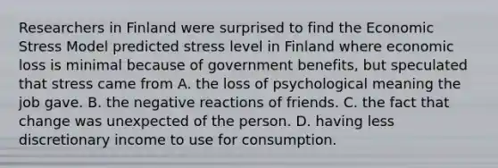 Researchers in Finland were surprised to find the Economic Stress Model predicted stress level in Finland where economic loss is minimal because of government benefits, but speculated that stress came from A. the loss of psychological meaning the job gave. B. the negative reactions of friends. C. the fact that change was unexpected of the person. D. having less discretionary income to use for consumption.