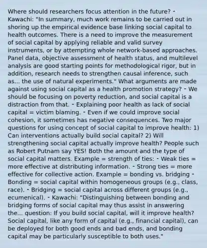 Where should researchers focus attention in the future? ⁃ Kawachi: "In summary, much work remains to be carried out in shoring up the empirical evidence base linking social capital to health outcomes. There is a need to improve the measurement of social capital by applying reliable and valid survey instruments, or by attempting whole network-based approaches. Panel data, objective assessment of health status, and multilevel analysis are good starting points for methodological rigor, but in addition, research needs to strengthen causal inference, such as... the use of natural experiments." What arguments are made against using social capital as a health promotion strategy? ⁃ We should be focusing on poverty reduction, and social capital is a distraction from that. ⁃ Explaining poor health as lack of social capital = victim blaming. ⁃ Even if we could improve social cohesion, it sometimes has negative consequences. Two major questions for using concept of social capital to improve health: 1) Can interventions actually build social capital? 2) Will strengthening social capital actually improve health? People such as Robert Putnam say YES! Both the amount and the type of social capital matters. Example = strength of ties: ⁃ Weak ties = more effective at distributing information. ⁃ Strong ties = more effective for collective action. Example = bonding vs. bridging ⁃ Bonding = social capital within homogeneous groups (e.g., class, race). ⁃ Bridging = social capital across different groups (e.g., ecumenical). ⁃ Kawachi: "Distinguishing between bonding and bridging forms of social capital may thus assist in answering the... question: If you build social capital, will it improve health? Social capital, like any form of capital (e.g., financial capital), can be deployed for both good ends and bad ends, and bonding capital may be particularly susceptible to both uses."